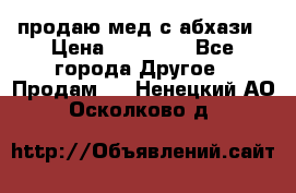 продаю мед с абхази › Цена ­ 10 000 - Все города Другое » Продам   . Ненецкий АО,Осколково д.